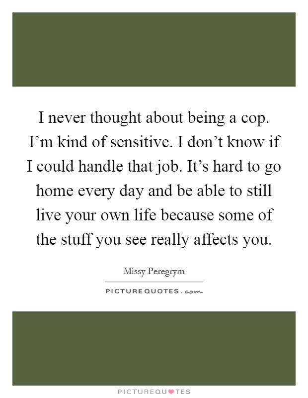 I never thought about being a cop. I'm kind of sensitive. I don't know if I could handle that job. It's hard to go home every day and be able to still live your own life because some of the stuff you see really affects you. Picture Quote #1