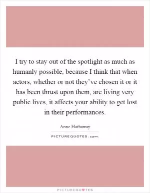 I try to stay out of the spotlight as much as humanly possible, because I think that when actors, whether or not they’ve chosen it or it has been thrust upon them, are living very public lives, it affects your ability to get lost in their performances Picture Quote #1