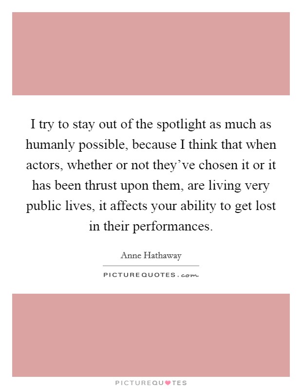 I try to stay out of the spotlight as much as humanly possible, because I think that when actors, whether or not they've chosen it or it has been thrust upon them, are living very public lives, it affects your ability to get lost in their performances. Picture Quote #1