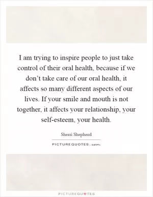 I am trying to inspire people to just take control of their oral health, because if we don’t take care of our oral health, it affects so many different aspects of our lives. If your smile and mouth is not together, it affects your relationship, your self-esteem, your health Picture Quote #1