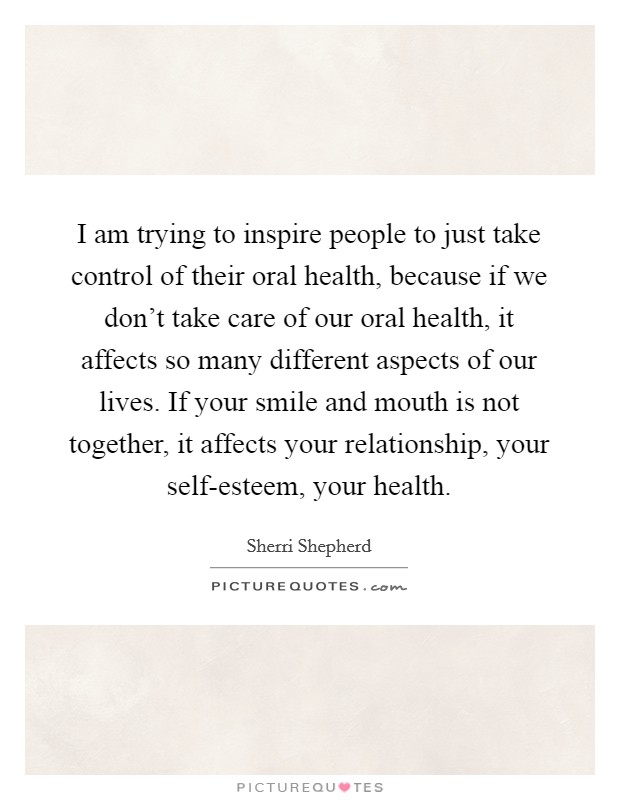 I am trying to inspire people to just take control of their oral health, because if we don't take care of our oral health, it affects so many different aspects of our lives. If your smile and mouth is not together, it affects your relationship, your self-esteem, your health. Picture Quote #1