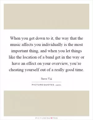 When you get down to it, the way that the music affects you individually is the most important thing, and when you let things like the location of a band get in the way or have an effect on your overview, you’re cheating yourself out of a really good time Picture Quote #1