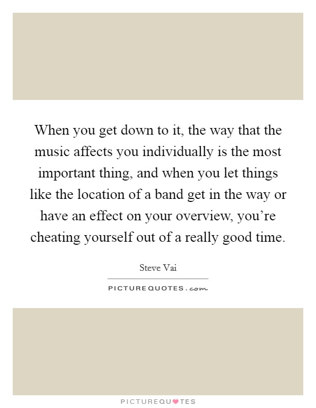 When you get down to it, the way that the music affects you individually is the most important thing, and when you let things like the location of a band get in the way or have an effect on your overview, you're cheating yourself out of a really good time. Picture Quote #1