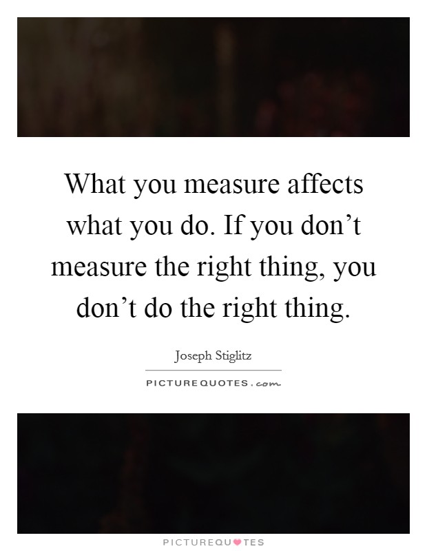 What you measure affects what you do. If you don't measure the right thing, you don't do the right thing. Picture Quote #1