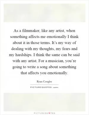 As a filmmaker, like any artist, when something affects me emotionally I think about it in those terms. It’s my way of dealing with my thoughts, my fears and my hardships. I think the same can be said with any artist. For a musician, you’re going to write a song about something that affects you emotionally Picture Quote #1