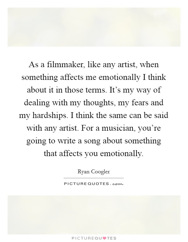 As a filmmaker, like any artist, when something affects me emotionally I think about it in those terms. It's my way of dealing with my thoughts, my fears and my hardships. I think the same can be said with any artist. For a musician, you're going to write a song about something that affects you emotionally. Picture Quote #1