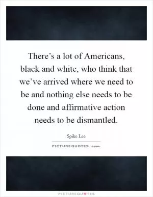 There’s a lot of Americans, black and white, who think that we’ve arrived where we need to be and nothing else needs to be done and affirmative action needs to be dismantled Picture Quote #1