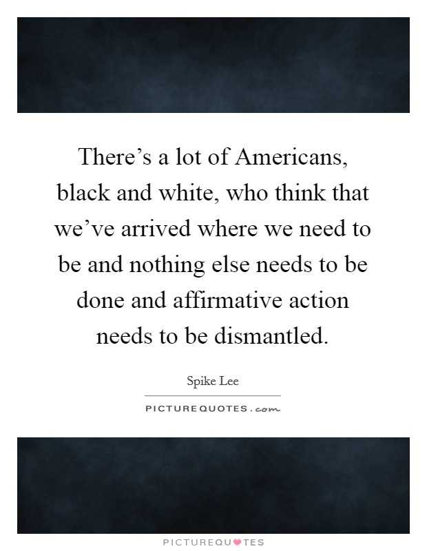 There's a lot of Americans, black and white, who think that we've arrived where we need to be and nothing else needs to be done and affirmative action needs to be dismantled. Picture Quote #1