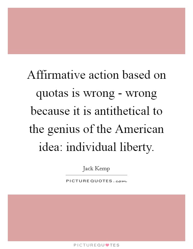 Affirmative action based on quotas is wrong - wrong because it is antithetical to the genius of the American idea: individual liberty. Picture Quote #1