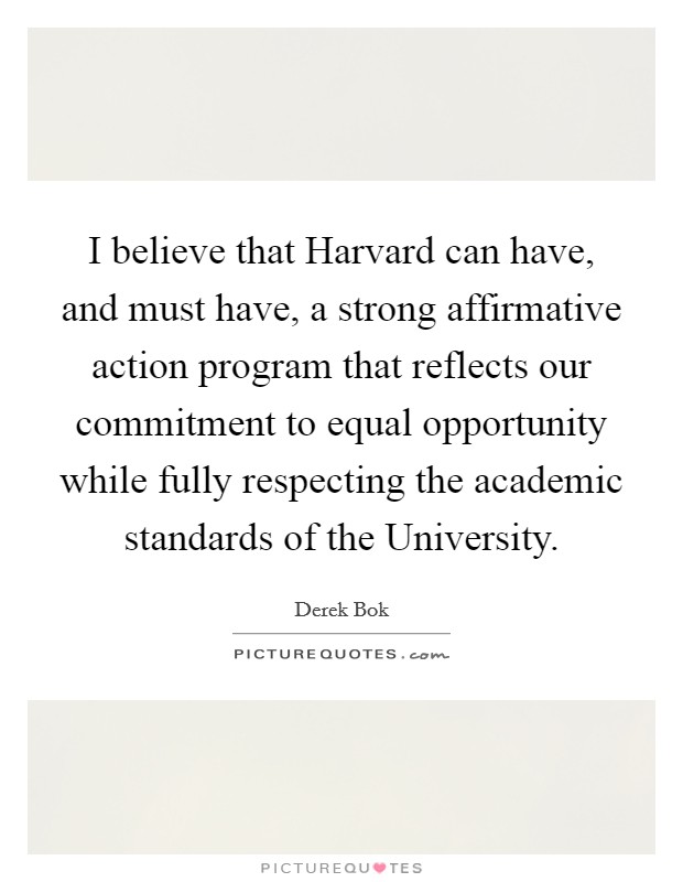 I believe that Harvard can have, and must have, a strong affirmative action program that reflects our commitment to equal opportunity while fully respecting the academic standards of the University. Picture Quote #1