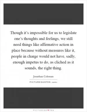 Though it’s impossible for us to legislate one’s thoughts and feelings, we still need things like affirmative action in place because without measures like it, people in charge would not have, sadly, enough impetus to do, as cliched as it sounds, the right thing Picture Quote #1