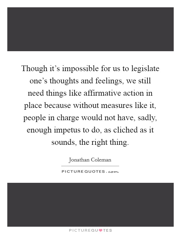Though it's impossible for us to legislate one's thoughts and feelings, we still need things like affirmative action in place because without measures like it, people in charge would not have, sadly, enough impetus to do, as cliched as it sounds, the right thing. Picture Quote #1