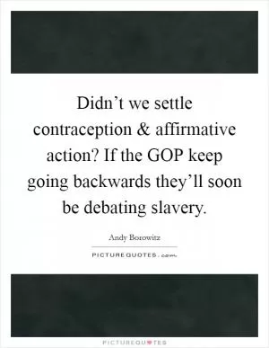 Didn’t we settle contraception and affirmative action? If the GOP keep going backwards they’ll soon be debating slavery Picture Quote #1