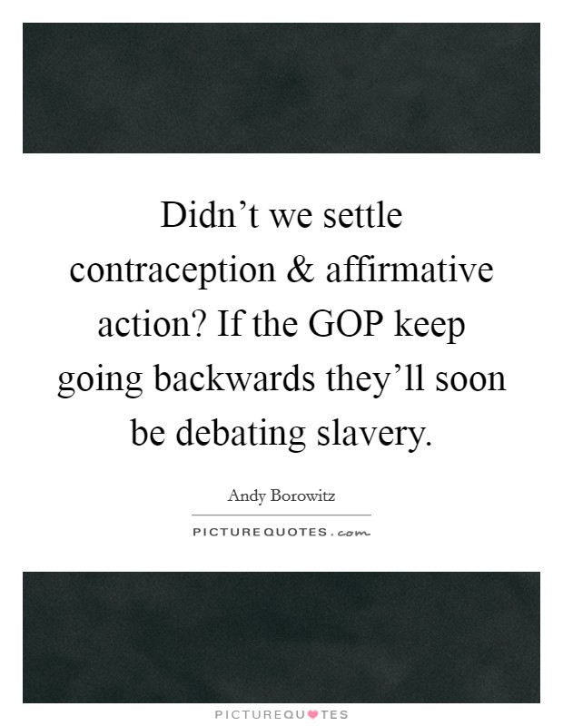 Didn't we settle contraception and affirmative action? If the GOP keep going backwards they'll soon be debating slavery. Picture Quote #1