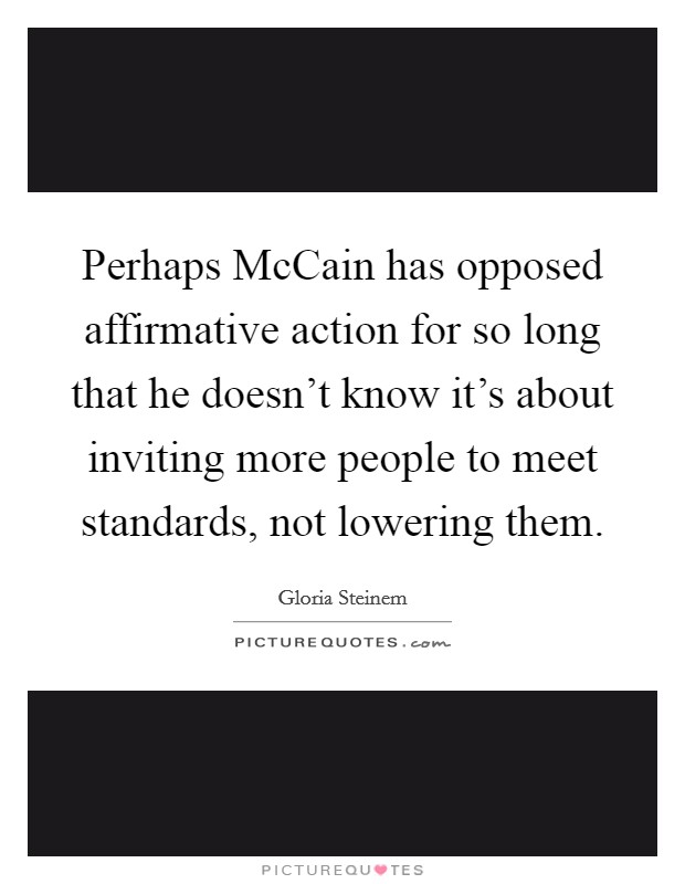 Perhaps McCain has opposed affirmative action for so long that he doesn't know it's about inviting more people to meet standards, not lowering them. Picture Quote #1
