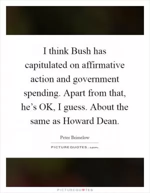 I think Bush has capitulated on affirmative action and government spending. Apart from that, he’s OK, I guess. About the same as Howard Dean Picture Quote #1