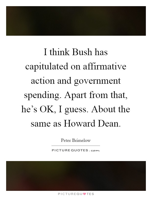 I think Bush has capitulated on affirmative action and government spending. Apart from that, he's OK, I guess. About the same as Howard Dean. Picture Quote #1