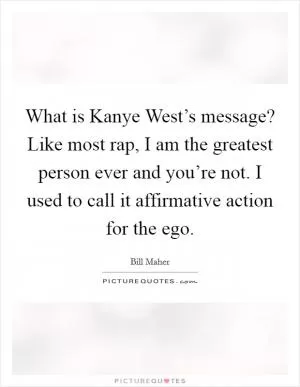 What is Kanye West’s message? Like most rap, I am the greatest person ever and you’re not. I used to call it affirmative action for the ego Picture Quote #1