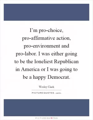 I’m pro-choice, pro-affirmative action, pro-environment and pro-labor. I was either going to be the loneliest Republican in America or I was going to be a happy Democrat Picture Quote #1