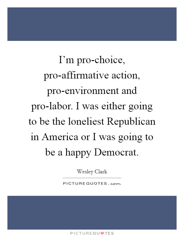 I'm pro-choice, pro-affirmative action, pro-environment and pro-labor. I was either going to be the loneliest Republican in America or I was going to be a happy Democrat. Picture Quote #1