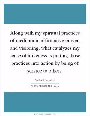 Along with my spiritual practices of meditation, affirmative prayer, and visioning, what catalyzes my sense of aliveness is putting those practices into action by being of service to others Picture Quote #1
