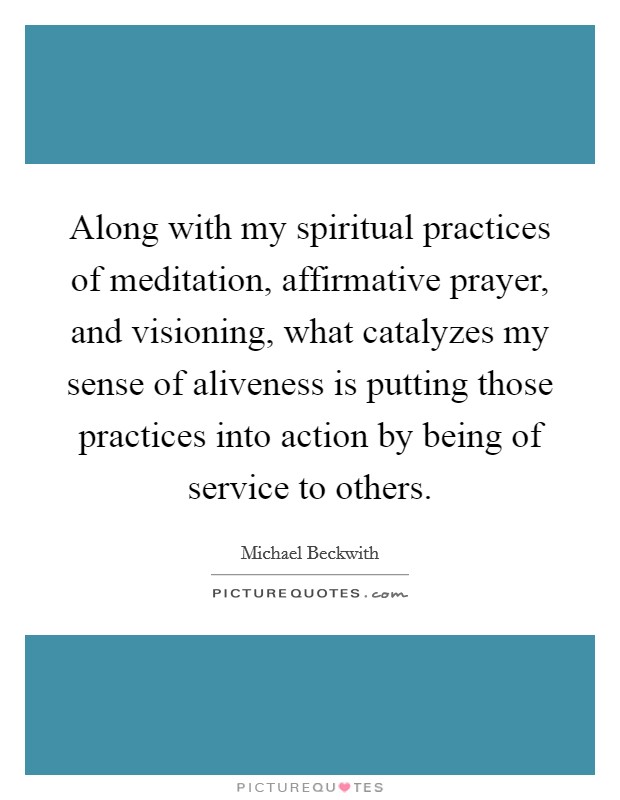 Along with my spiritual practices of meditation, affirmative prayer, and visioning, what catalyzes my sense of aliveness is putting those practices into action by being of service to others. Picture Quote #1