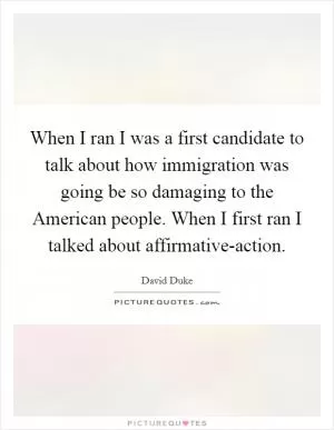 When I ran I was a first candidate to talk about how immigration was going be so damaging to the American people. When I first ran I talked about affirmative-action Picture Quote #1