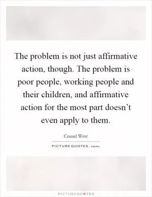 The problem is not just affirmative action, though. The problem is poor people, working people and their children, and affirmative action for the most part doesn’t even apply to them Picture Quote #1