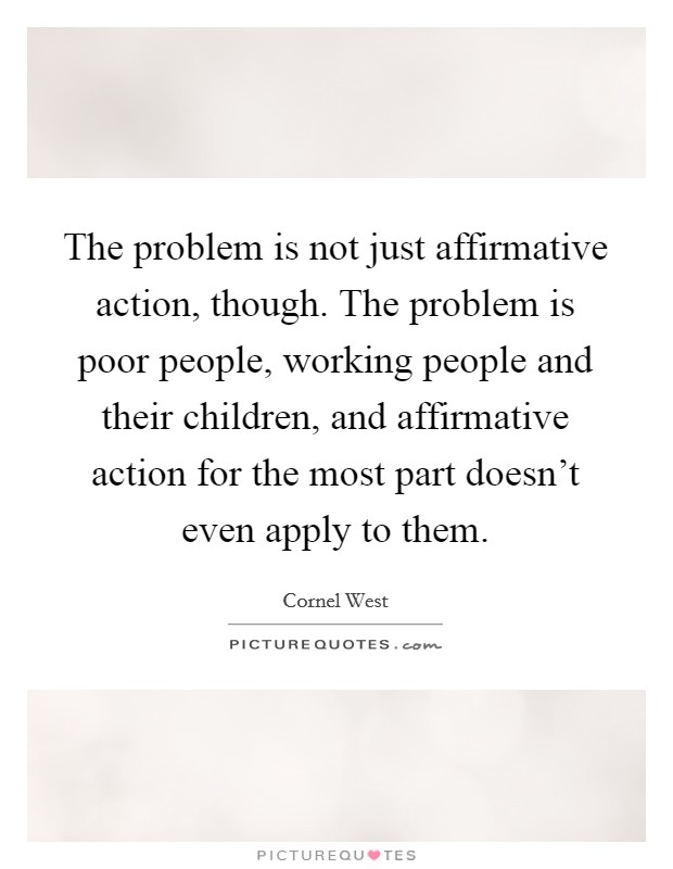 The problem is not just affirmative action, though. The problem is poor people, working people and their children, and affirmative action for the most part doesn't even apply to them. Picture Quote #1