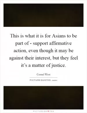 This is what it is for Asians to be part of - support affirmative action, even though it may be against their interest, but they feel it’s a matter of justice Picture Quote #1