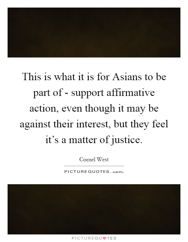 This is what it is for Asians to be part of - support affirmative action, even though it may be against their interest, but they feel it's a matter of justice. Picture Quote #1