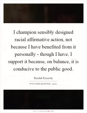 I champion sensibly designed racial affirmative action, not because I have benefited from it personally - though I have. I support it because, on balance, it is conducive to the public good Picture Quote #1