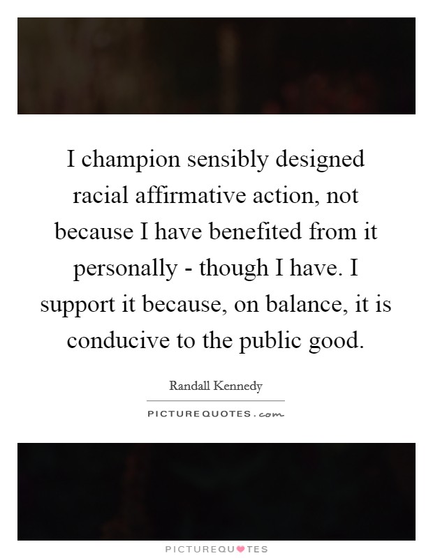 I champion sensibly designed racial affirmative action, not because I have benefited from it personally - though I have. I support it because, on balance, it is conducive to the public good. Picture Quote #1