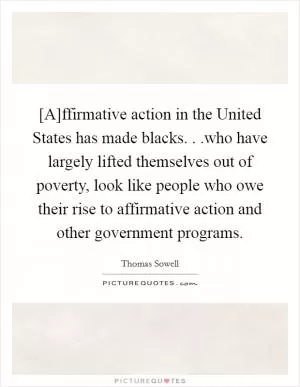 [A]ffirmative action in the United States has made blacks. . .who have largely lifted themselves out of poverty, look like people who owe their rise to affirmative action and other government programs Picture Quote #1