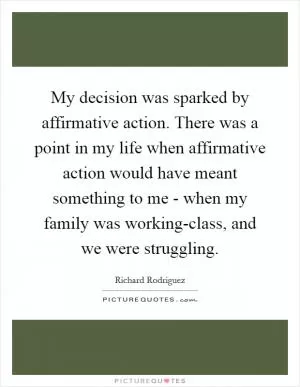 My decision was sparked by affirmative action. There was a point in my life when affirmative action would have meant something to me - when my family was working-class, and we were struggling Picture Quote #1