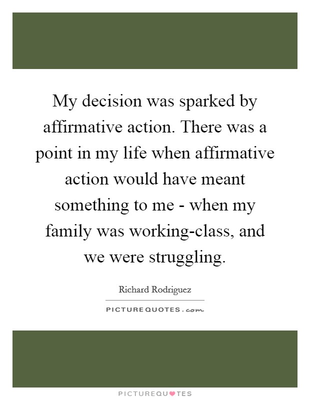 My decision was sparked by affirmative action. There was a point in my life when affirmative action would have meant something to me - when my family was working-class, and we were struggling. Picture Quote #1