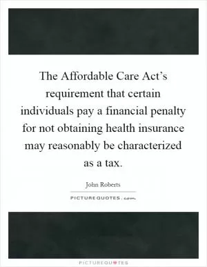 The Affordable Care Act’s requirement that certain individuals pay a financial penalty for not obtaining health insurance may reasonably be characterized as a tax Picture Quote #1