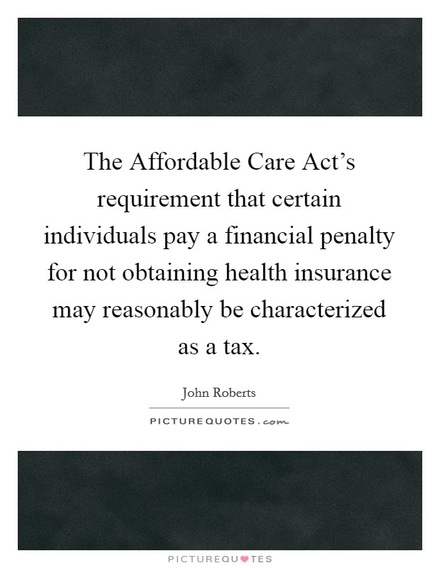 The Affordable Care Act's requirement that certain individuals pay a financial penalty for not obtaining health insurance may reasonably be characterized as a tax. Picture Quote #1