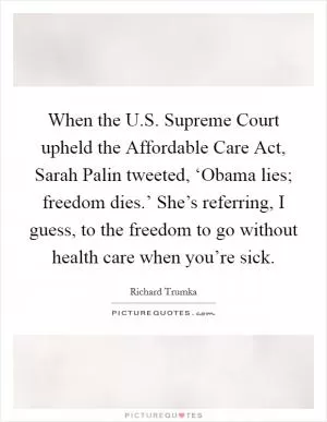 When the U.S. Supreme Court upheld the Affordable Care Act, Sarah Palin tweeted, ‘Obama lies; freedom dies.’ She’s referring, I guess, to the freedom to go without health care when you’re sick Picture Quote #1