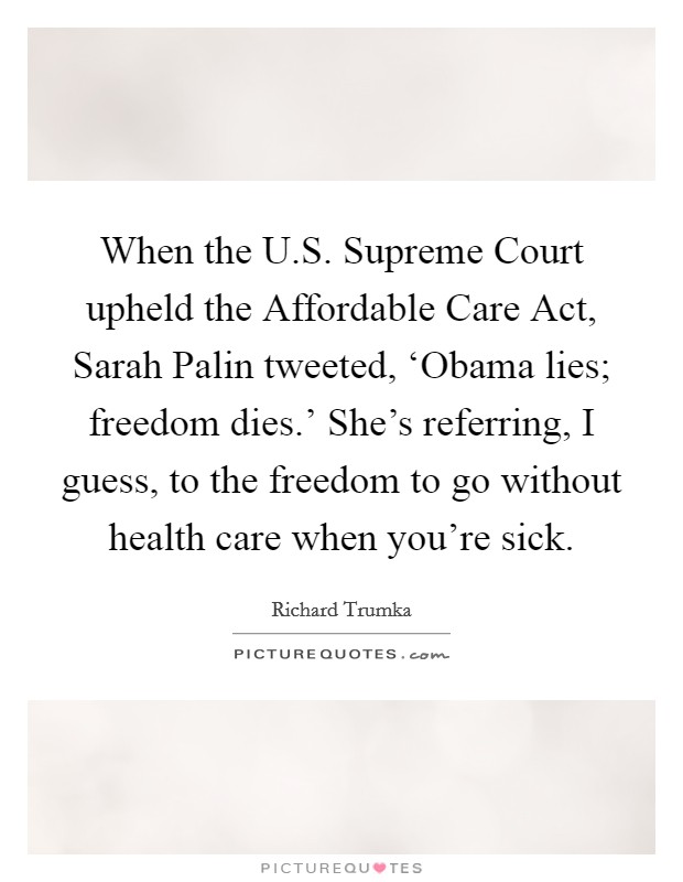 When the U.S. Supreme Court upheld the Affordable Care Act, Sarah Palin tweeted, ‘Obama lies; freedom dies.' She's referring, I guess, to the freedom to go without health care when you're sick. Picture Quote #1