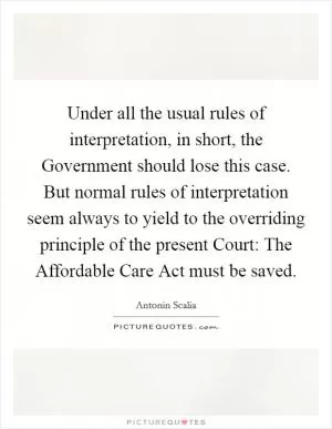 Under all the usual rules of interpretation, in short, the Government should lose this case. But normal rules of interpretation seem always to yield to the overriding principle of the present Court: The Affordable Care Act must be saved Picture Quote #1