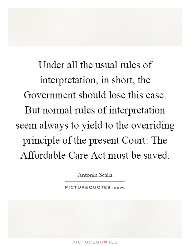 Under all the usual rules of interpretation, in short, the Government should lose this case. But normal rules of interpretation seem always to yield to the overriding principle of the present Court: The Affordable Care Act must be saved. Picture Quote #1