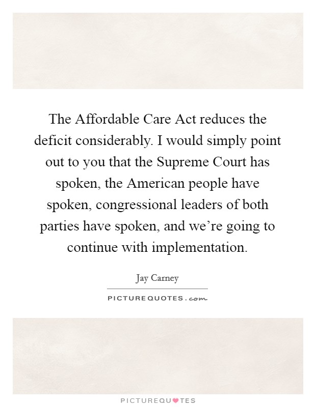 The Affordable Care Act reduces the deficit considerably. I would simply point out to you that the Supreme Court has spoken, the American people have spoken, congressional leaders of both parties have spoken, and we're going to continue with implementation. Picture Quote #1