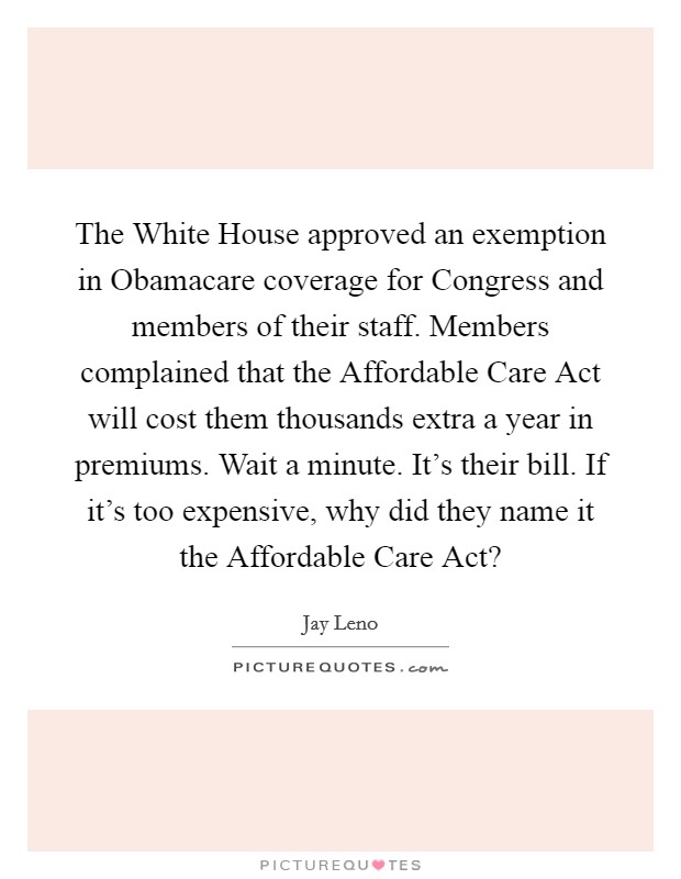 The White House approved an exemption in Obamacare coverage for Congress and members of their staff. Members complained that the Affordable Care Act will cost them thousands extra a year in premiums. Wait a minute. It's their bill. If it's too expensive, why did they name it the Affordable Care Act? Picture Quote #1