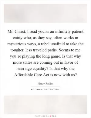 Mr. Christ, I read you as an infinitely patient entity who, as they say, often works in mysterious ways, a rebel unafraid to take the tougher, less traveled paths. Seems to me you’re playing the long game. Is that why more states are coming out in favor of marriage equality? Is that why the Affordable Care Act is now with us? Picture Quote #1