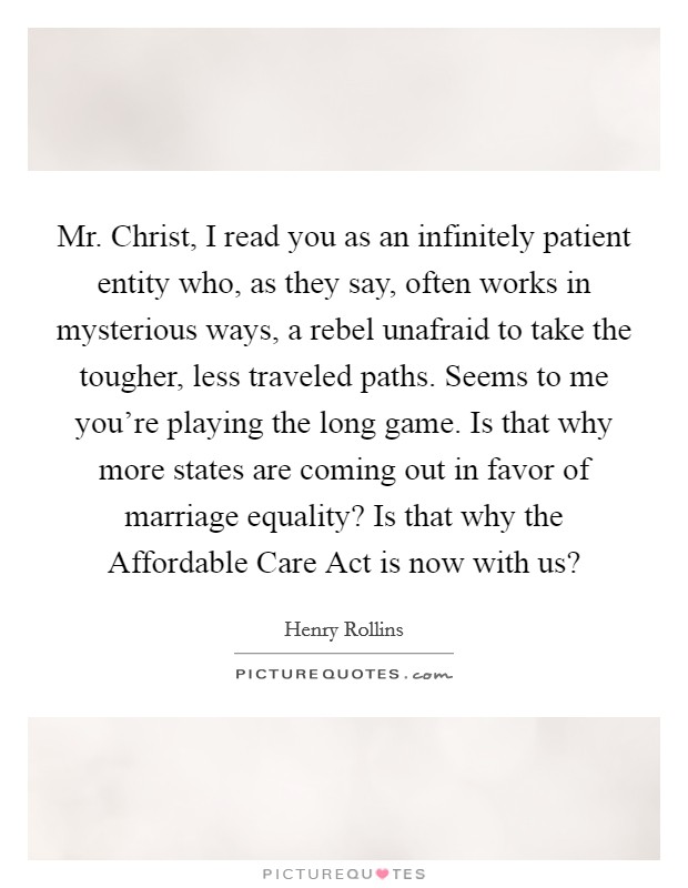 Mr. Christ, I read you as an infinitely patient entity who, as they say, often works in mysterious ways, a rebel unafraid to take the tougher, less traveled paths. Seems to me you're playing the long game. Is that why more states are coming out in favor of marriage equality? Is that why the Affordable Care Act is now with us? Picture Quote #1