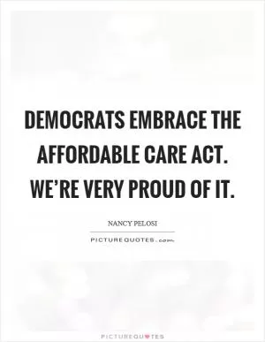 Democrats embrace The Affordable Care Act. We’re very proud of it Picture Quote #1