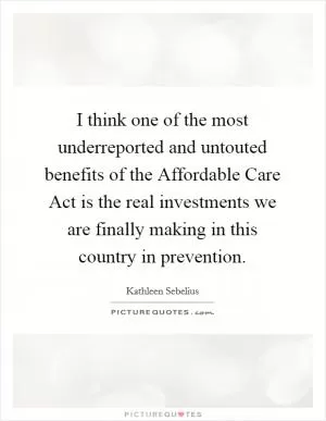I think one of the most underreported and untouted benefits of the Affordable Care Act is the real investments we are finally making in this country in prevention Picture Quote #1