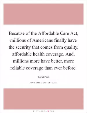 Because of the Affordable Care Act, millions of Americans finally have the security that comes from quality, affordable health coverage. And, millions more have better, more reliable coverage than ever before Picture Quote #1
