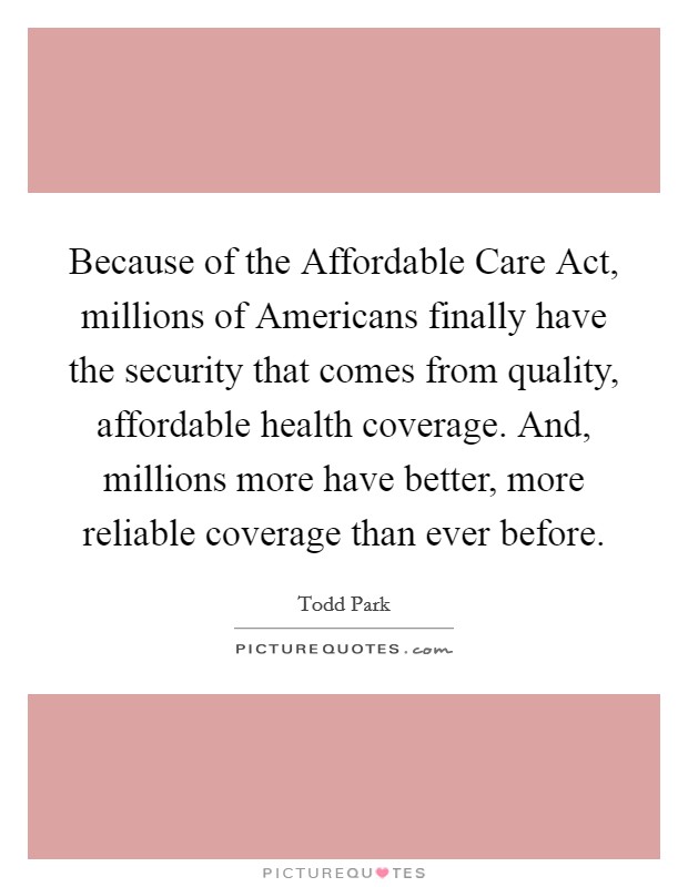 Because of the Affordable Care Act, millions of Americans finally have the security that comes from quality, affordable health coverage. And, millions more have better, more reliable coverage than ever before. Picture Quote #1